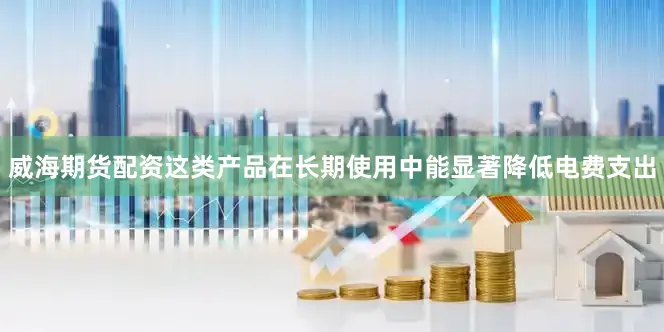 威海期货配资这类产品在长期使用中能显著降低电费支出