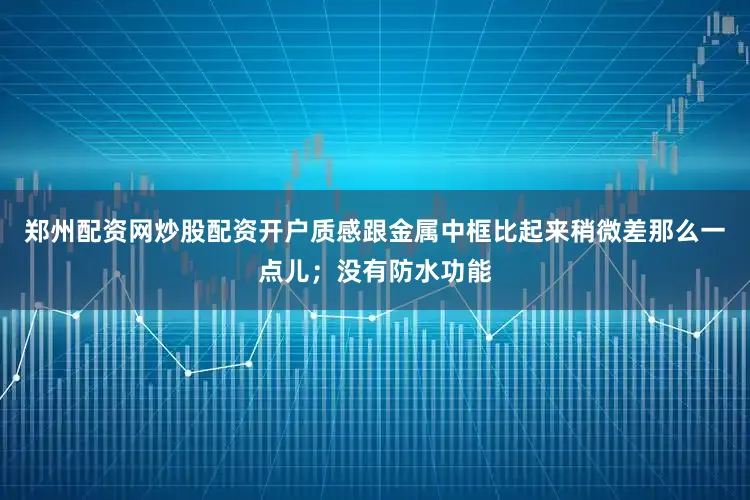 郑州配资网炒股配资开户质感跟金属中框比起来稍微差那么一点儿；没有防水功能