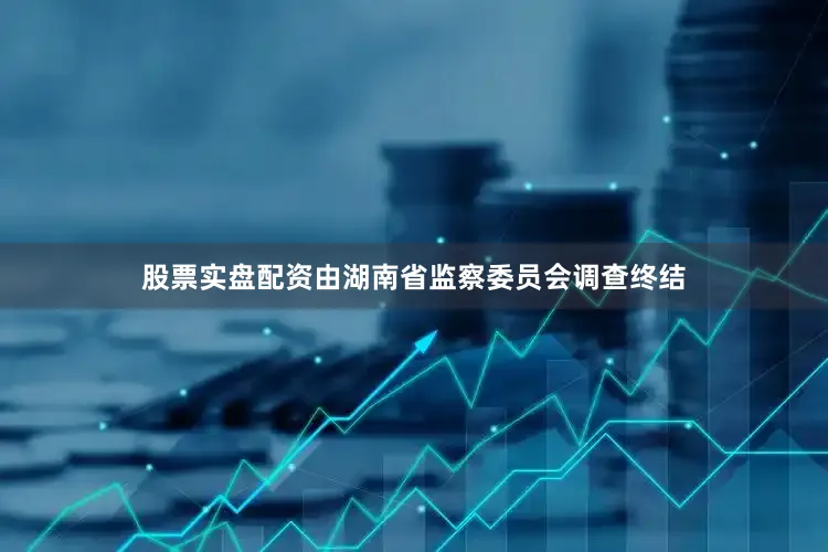 股票实盘配资由湖南省监察委员会调查终结